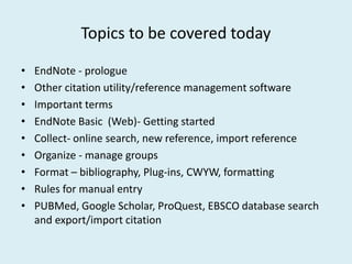 Topics to be covered today
• EndNote - prologue
• Other citation utility/reference management software
• Important terms
• EndNote Basic (Web)- Getting started
• Collect- online search, new reference, import reference• Collect- online search, new reference, import reference
• Organize - manage groups
• Format – bibliography, Plug-ins, CWYW, formatting
• Rules for manual entry
• PUBMed, Google Scholar, ProQuest, EBSCO database search
and export/import citation
 