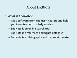 About EndNote
• What is EndNote?
– It is a software from Thomson Reuters and help
you to write your scholarly articles.
– EndNote is an online search tool– EndNote is an online search tool
– EndNote is a reference and figure database
– EndNote is a bibliography and manuscript maker
 