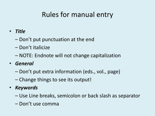 Rules for manual entry
• Title
– Don’t put punctuation at the end
– Don’t italicize
– NOTE: Endnote will not change capitalization– NOTE: Endnote will not change capitalization
• General
– Don’t put extra information (eds., vol., page)
– Change things to see its output!
• Keywords
– Use Line breaks, semicolon or back slash as separator
– Don’t use comma
 