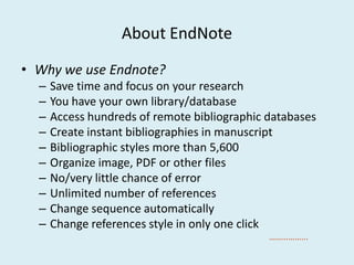 About EndNote
• Why we use Endnote?
– Save time and focus on your research
– You have your own library/database
– Access hundreds of remote bibliographic databases
– Create instant bibliographies in manuscript– Create instant bibliographies in manuscript
– Bibliographic styles more than 5,600
– Organize image, PDF or other files
– No/very little chance of error
– Unlimited number of references
– Change sequence automatically
– Change references style in only one click
……………...
 