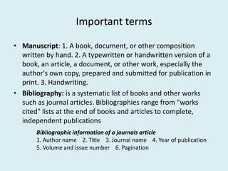 Important terms
• Manuscript: 1. A book, document, or other composition
written by hand. 2. A typewritten or handwritten version of a
book, an article, a document, or other work, especially the
author's own copy, prepared and submitted for publication in
print. 3. Handwriting.print. 3. Handwriting.
• Bibliography: is a systematic list of books and other works
such as journal articles. Bibliographies range from "works
cited" lists at the end of books and articles to complete,
independent publications
Bibliographic information of a journals article
1. Author name 2. Title 3. Journal name 4. Year of publication
5. Volume and issue number 6. Pagination
 