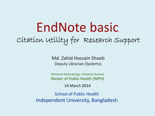 EndNote basic
Citation Utility for Research Support
Md. Zahid Hossain ShoebMd. Zahid Hossain Shoeb
Deputy Librarian (Systems)
(Research Methodology: Literature Review)
Master of Public Health (MPH)
School of Public Health
Independent University, Bangladesh
14 March 2014
 