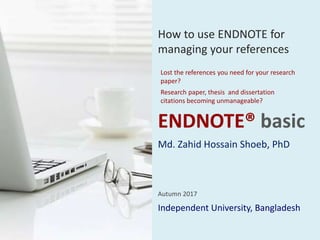 ENDNOTE® basic
Independent University, Bangladesh
Autumn 2017
How to use ENDNOTE for
managing your references
Lost the references you need for your research
paper?
Research paper, thesis and dissertation
citations becoming unmanageable?
Md. Zahid Hossain Shoeb, PhD
 