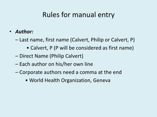Rules for manual entry
• Author:
– Last name, first name (Calvert, Philip or Calvert, P)
• Calvert, P (P will be considered as first name)
– Direct Name (Philip Calvert)
– Each author on his/her own line
– Corporate authors need a comma at the end
• World Health Organization, Geneva
 