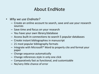 About EndNote
• Why we use Endnote?
– Create an online account to search, save and use your research
sources
– Save time and focus on your research
– You have your own library/database
– Access built-in connections to search 5 popular databases
– Create instant bibliographies in manuscript
– 21 most popular bibliography formats
– Integrate with Microsoft® Word to properly cite and format your
paper
– Change sequence automatically
– Change references style in only one click
– Comparatively fast as functional, and customizable
– No/very little chance of error
 