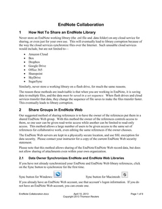 EndNote Collaboration.docx April 10, 2013 Page 1 of 9
Copyright 2013 Thomson Reuters
EndNote Collaboration
1 How Not To Share an EndNote Library
Never store an EndNote working library (the .enl file and .data folder) on any cloud service for
sharing, or even just for your own use. This will eventually lead to library corruption because of
the way the cloud services synchronize files over the Internet. Such unusable cloud services
would include, but are not limited to—
 Amazon Cloud
 Box
 Dropbox
 Google Drive
 Office 365
 Sharepoint
 SkyDrive
 SugarSync
Similarly, never store a working library on a flash drive, for much the same reasons.
The reason these methods are inadvisable is that when you are working in EndNote, it is saving
data to multiple files, and the data must be saved in a set sequence. When flash drives and cloud
services transfer that data, they change the sequence of file saves to make the files transfer faster.
This eventually leads to library corruption.
2 Share Groups in EndNote Web
Our suggested method of sharing references is to have the owner of the references put them in a
shared EndNote Web group. With this method the owner of the references controls access to
them, so one user can be given read-write access while another can be limited to read-only
access. This method allows a large number of users to be given access to the same set of
references for collaborative work, even editing the same references if the owner chooses.
The EndNote Web servers are kept in a physically secure location, and use SSL encryption for
data security. Please contact your instructor for a copy of the current EndNote Web security
statement.
Please note that this method allows sharing of the EndNote/EndNote Web record data, but does
not allow sharing of attachments even within your own organization.
2.1 Data Owner Synchronizes EndNote and EndNote Web Libraries
If you have not already synchronized your EndNote and EndNote Web library references, click
on the Sync button to synchronize for the first time.
Sync button for Windows: Sync button for Macintosh:
If you already have an EndNote Web account, use that account’s logon information. If you do
not have an EndNote Web account, you can create one.
 