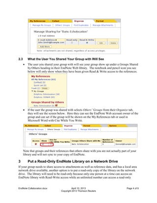 EndNote Collaboration.docx April 10, 2013 Page 4 of 9
Copyright 2013 Thomson Reuters
2.3 What the User You Shared Your Group with Will See
 The user you shared your group with will see your group show up under a Groups Shared
by Others heading in their EndNote Web library. The notebook and pencil icon you see
below will only show when they have been given Read & Write access to the references.
 If the user the group was shared with selects Others’ Groups from their Organize tab,
they will see the screen below. Here they can see the EndNote Web account owner of the
group and can set if the group will be shown on the My References tab or used in
Microsoft Word with Cite While You Write.
Note that groups and their references that others share with you are not actually part of your
library and will not sync to your copy of EndNote.
3 Put a Read-Only EndNote Library on a Network Drive
If your group needs to share access to attachments as well as reference data, and has a local area
network drive available, another option is to put a read-only copy of the library on the network
drive. The library will need to be read-only because only one person at a time can access an
EndNote library with Read-Write access while an unlimited number can access a read-only
 