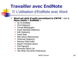 Travailler avec EndNote   7/ L’utilisation d’EndNote avec Word Word est doté d’outils permettant le CWYW  : voir le  Menu Outils > EndNote  + Go To EndNote Find Citation(s) Format Bibliography Insert Selected Citation(s) Edit Citation(s) Insert Note Edit Library Reference(s) Unformat Citation(s) Remove Field Codes Export Traveling Library Find Figure(s) Generate Figure List Cite While You Write Preferences 