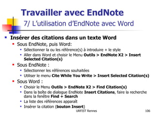 Travailler avec EndNote   7/ L’utilisation d’EndNote avec Word Insérer des citations dans un texte Word Sous EndNote, puis Word: Sélectionner la ou les référence(s) à introduire + le style Aller dans Word et choisir le Menu  Outils > EndNote X2 > Insert Selected Citation(s) Sous EndNote : Sélectionner les références souhaitées Utiliser le menu  Cite While You Write > Insert Selected Citation(s) Sous Word : Choisir le Menu  Outils > EndNote X2 > Find Citation(s) Dans la boîte de dialogue EndNote  Insert Citations , faire la recherche dans la fenêtre  Find + Search La liste des références apparaît Insérer la citation ( bouton Insert ) 
