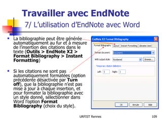 Travailler avec EndNote   7/ L’utilisation d’EndNote avec Word La bibliographie peut être générée automatiquement au fur et à mesure de l’insertion des citations dans le texte ( Outils > EndNote X2 > Format Bibliography > Instant Formatting ) Si les citations ne sont pas automatiquement formatées (option précédente désactivée par  Turn off ), que la bibliographie n’est pas mise à jour à chaque insertion, et pour formater la bibliographie avec un style donné, sélectionner dans Word l’option  Format Bibliography  (choix du style). 