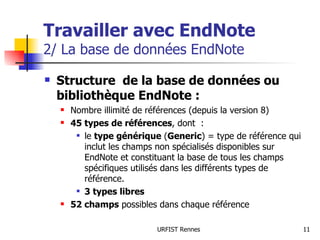 Travailler avec EndNote 2/ La base de données EndNote Structure  de la base de données ou bibliothèque EndNote : Nombre illimité de références (depuis la version 8) 45 types de références , dont  : le  type générique  ( Generic ) = type de référence qui inclut les champs non spécialisés disponibles sur EndNote et constituant la base de tous les champs spécifiques utilisés dans les différents types de référence.  3 types libres 52 champs  possibles dans chaque référence 