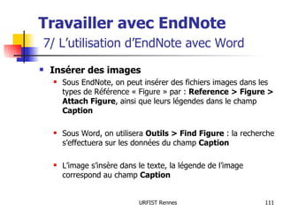 Travailler avec EndNote   7/ L’utilisation d’EndNote avec Word Insérer des images Sous EndNote, on peut insérer des fichiers images dans les types de Référence « Figure » par :  Reference > Figure > Attach Figure , ainsi que leurs légendes dans le champ  Caption Sous Word, on utilisera  Outils > Find Figure  : la recherche s’effectuera sur les données du champ  Caption L’image s’insère dans le texte, la légende de l’image correspond au champ  Caption 