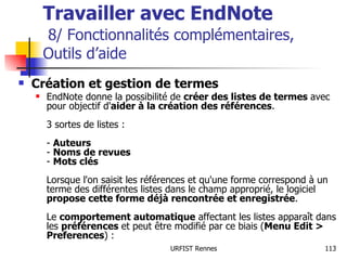 Travailler avec EndNote   8/ Fonctionnalités complémentaires,  Outils d’aide Création et gestion de termes EndNote donne la possibilité de  créer des listes de termes  avec pour objectif d' aider à la création des références . 3 sortes de listes : -  Auteurs -  Noms de revues -  Mots clés Lorsque l'on saisit les références et qu'une forme correspond à un terme des différentes listes dans le champ approprié, le logiciel  propose cette forme déjà rencontrée et enregistrée . Le  comportement automatique  affectant les listes apparaît dans les  préférences  et peut être modifié par ce biais ( Menu Edit > Preferences ) : 
