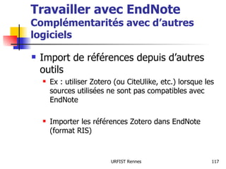 Travailler avec EndNote Complémentarités avec d’autres logiciels Import de références depuis d’autres outils Ex : utiliser Zotero (ou CiteUlike, etc.) lorsque les sources utilisées ne sont pas compatibles avec EndNote Importer les références Zotero dans EndNote (format RIS) 