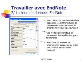 Travailler avec EndNote 2/ La base de données EndNote Menu déroulant permettant de faire apparaître les différents types de référence et leurs champs et de créer de nouveaux types (unused) Type modèle donnant tous les champs pour l’ensemble des types de référence Possibilité de modifier les champs, d’en supprimer, de créer des champs personnalisés (custom) 