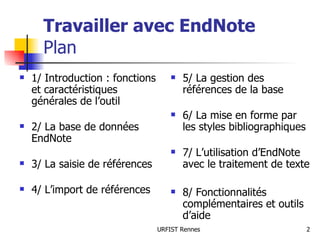 Travailler avec EndNote   Plan 1/ Introduction : fonctions et caractéristiques  générales de l’outil 2/ La base de données EndNote 3/ La saisie de références 4/ L’import de références 5/ La gestion des références de la base 6/ La mise en forme par les styles bibliographiques    7/ L’utilisation d’EndNote avec le traitement de texte 8/ Fonctionnalités complémentaires et outils d’aide 