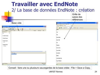 Travailler avec EndNote 2/ La base de données EndNote : création Base vide Grille de saisie des références Conseil : faire une ou plusieurs sauvegardes de la base créée : File > Save a Copy. 