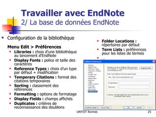 Travailler avec EndNote 2/ La base de données EndNote Configuration de la bibliothèque  Menu Edit > Préférences Libraries :  choix d’une bibliothèque au lancement d’EndNote Display Fonts :  police et taille des caractères  Reference Types :  choix d’un type par défaut + modification Temporary Citations :  format des citations temporaires Sorting :  classement des références Formatting :  options de formatage Display Fields :  champs affichés Duplicates :  critères de reconnaissance des doublons Folder Locations :  répertoires par défaut Term Lists :  préférences pour les listes de termes … 