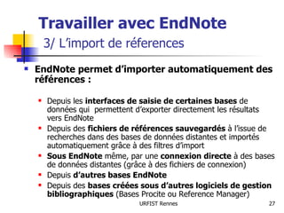 Travailler avec EndNote   3/ L’import de réferences EndNote permet d’importer automatiquement des références : Depuis les  interfaces de saisie de certaines bases  de données qui  permettent d’exporter directement les résultats vers EndNote Depuis des  fichiers de références sauvegardés  à l’issue de recherches dans des bases de données distantes et importés automatiquement grâce à des filtres d’import Sous EndNote  même, par une  connexion directe  à des bases de données distantes (grâce à des fichiers de connexion) Depuis  d’autres bases EndNote Depuis des  bases créées sous d’autres logiciels de gestion bibliographiques  (Bases Procite ou Reference Manager) 