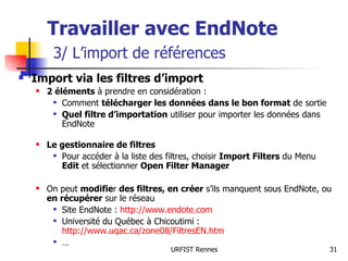 Travailler avec EndNote   3/ L’import de références Import via les filtres d’import 2 éléments  à prendre en considération : Comment  télécharger les données dans le bon format  de sortie Quel filtre d’importation  utiliser pour importer les données dans EndNote Le gestionnaire de filtres Pour accéder à la liste des filtres, choisir  Import Filters  du Menu  Edit  et sélectionner  Open Filter Manager On peut  modifie r  des filtres, en   créer  s’ils manquent sous EndNote, ou  en récupérer  sur le réseau Site EndNote :  http://www.endote.com Université du Québec à Chicoutimi :  http://www.uqac.ca/zone08/FiltresEN.htm   … 