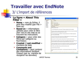 Travailler avec EndNote   3/ L’import de références La ligne « About This Filter »  Name  = nom du fichier, il peut être modifié (par File > Save as) Based on  = informations utilisées pour créer le filtre (lien vers le site web où se trouvent les instructions Category  = pour créer des filtres par catégorie ou fournisseur. Created / Last modified  = mentions de date Comments and Limitations  = peut contenir des informations facilitant l’import (par ex. manière de récupérer les données) 