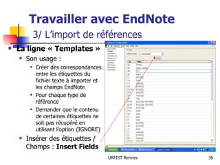 Travailler avec EndNote   3/ L’import de références La ligne « Templates »  Son usage : Créer des correspondances entre les étiquettes du fichier texte à importer et les champs EndNote Pour chaque type de référence Demander que le contenu de certaines étiquettes ne soit pas récupéré en utilisant l’option {IGNORE} Insérer des étiquettes / Champs :  Insert Fields 