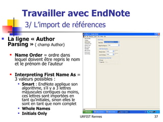 Travailler avec EndNote   3/ L’import de références La ligne « Author Parsing »  ( champ Author) Name Order  = ordre dans lequel doivent être repris le nom et le prénom de l’auteur Interpreting First Name As  = 3 valeurs possibles : Smart  : EndNote applique son algorithme, s’il y a 3 lettres majuscules contigues ou moins, ces lettres sont importées en tant qu’initiales, sinon elles le sont en tant que nom complet Whole Names Initials Only 