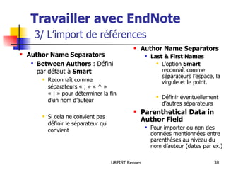 Travailler avec EndNote   3/ L’import de références Author Name Separators Between Authors  : Défini par défaut à  Smart Reconnaît comme séparateurs « ; » « ^ » « | » pour déterminer la fin d’un nom d’auteur Si cela ne convient pas définir le séparateur qui convient Author Name Separators Last & First Names L’option  Smart  reconnaît comme séparateurs l’espace, la virgule et le point. Définir éventuellement d’autres séparateurs Parenthetical Data in Author Field Pour importer ou non des données mentionnées entre parenthèses au niveau du nom d’auteur (dates par ex.) 