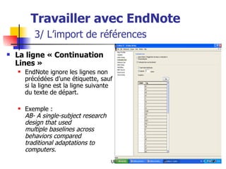 Travailler avec EndNote   3/ L’import de références La ligne « Continuation Lines » EndNote ignore les lignes non précédées d’une étiquette, sauf si la ligne est la ligne suivante du texte de départ. Exemple : AB- A single-subject research design that used  multiple baselines across behaviors compared  traditional adaptations to computers. 