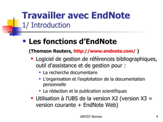 Travailler avec EndNote 1/ Introduction Les fonctions d’EndNote  (Thomson Reuters,  http://www.endnote.com/  ) Logiciel de gestion de références bibliographiques, outil d’assistance et de gestion pour : La recherche documentaire L’organisation et l’exploitation de la documentation personnelle La rédaction et la publication scientifiques Utilisation à l’UBS de la version X2 (version X3 = version courante + EndNote Web) 