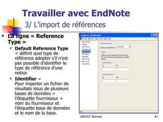 Travailler avec EndNote   3/ L’import de références La ligne « Reference Type » Default Reference Type  = définit quel type de référence adopter s’il n’est pas possible d’identifier le type de référence d’une notice  Identifier  = Pour importer un fichier de résultats issus de plusieurs bases de données = l’étiquette fournisseur + nom du fournisseur et l’étiquette base de données et le nom de la base. 