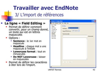 Travailler avec EndNote   3/ L’import de références La ligne « Field Editing » Permet de définir comment convertir, pour un champ donné, un texte qui est en lettres majuscules Options : Sentence  : le 1er mot en majuscule Headline  : chaque mot a une majuscule à l’initiale Lowercase format  : tout en minuscules Do NOT Lowercase  : laisser en majuscules Permet de définir les caractères à ôter lors de l’import. 