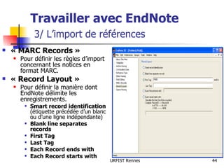 Travailler avec EndNote   3/ L’import de références « MARC Records » Pour définir les règles d’import concernant les notices en format MARC. « Record Layout » Pour définir la manière dont EndNote délimite les enregistrements. Smart record identification  (étiquette précédée d’un blanc ou d’une ligne indépendante) Blank line separates records First Tag Last Tag Each Record ends with Each Record starts with 