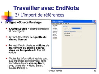 Travailler avec EndNote   3/ L’import de références La Ligne «Source Parsing» Champ Source  = champ complexe et hétérogène Permet d’identifier  l’étiquette du champ Source Permet d’avoir plusieurs  options de traitement du champ Source dans les Templates  de Journal Article Toutes les informations qui ne sont pas importées correctement, sont importées dans le  champ Note , avec la mention « Using Smart Source Parsing ». 