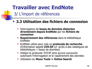 Travailler avec EndNote   3/ L’import de références 3.3 Utilisation des fichiers de connexion Interrogation de  bases de données distantes directement depuis EndNote  par les  fichiers de connexion Rapatriement des références  dans la bibliothèque EndNote EndNote utilise pour cela un  protocole de recherche  d’information appelé  Z39.50  (cf. accès à des catalogues de bibliothèques + bases de données) Intègre le protocole TCP/IP ainsi qu’une surcouche autorisant l’interrogation et le rapatriement des données Utilisation du  Menu Tools > Online Search 