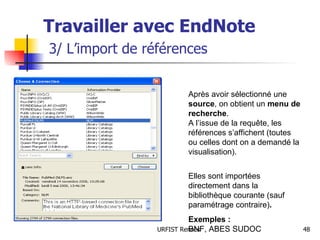 Travailler avec EndNote   3/ L’import de références Après avoir sélectionné une  source , on obtient un  menu de recherche .  A l’issue de la requête, les références s’affichent (toutes ou celles dont on a demandé la visualisation). Elles sont importées directement dans la bibliothèque courante (sauf paramétrage contraire) . Exemples :  BNF, ABES SUDOC 