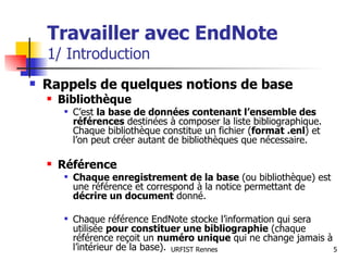 Travailler avec EndNote 1/ Introduction Rappels de quelques notions de base Bibliothèque C’est  la base de données contenant l’ensemble des références  destinées à composer la liste bibliographique. Chaque bibliothèque constitue un fichier ( format .enl ) et l’on peut créer autant de bibliothèques que nécessaire. Référence Chaque enregistrement de la base  (ou bibliothèque) est une référence et correspond à la notice permettant de  décrire un document  donné.  Chaque référence EndNote stocke l’information qui sera utilisée  pour constituer une bibliographie  (chaque référence reçoit un  numéro unique  qui ne change jamais à l’intérieur de la base). 