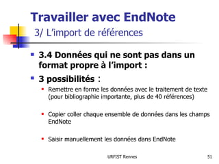 Travailler avec EndNote   3/ L’import de références 3.4 Données qui ne sont pas dans un format propre à l’import : 3 possibilités  : Remettre en forme les données avec le traitement de texte (pour bibliographie importante, plus de 40 références) Copier coller chaque ensemble de données dans les champs EndNote Saisir manuellement les données dans EndNote 
