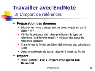 Travailler avec EndNote   3/ L’import de références Préparation des données Séparer les noms d’auteur par un point-virgule ou par 2 slash « // » Vérifier la présence d’un champ indiquant le type de référence (si différents types) = indiquer des types de référence EndNote Transformer le fichier en fichier délimité par des tabulations (.txt) Dans le traitement de texte, rajouter 2 lignes au fichier Import Dans EndNote :  File > Import avec option Tab Delimited 