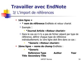 Travailler avec EndNote   3/ L’import de références 1ère ligne = *   nom de référence  EndNote et retour chariot Exemple  :  *Journal Article <Retour chariot> Dans le cas où il n’y a pas de fichier séparé par type de référence, définir chaque type de référence individuellement; la 1ère ligne doit être dans ce cas : *Generic <Retour chariot> 2ème ligne  =  noms de champ  EndNote : *Generic Reference Type  Author   Year Title Secondary Title 