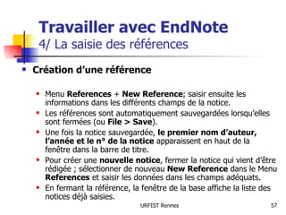 Travailler avec EndNote 4/ La saisie des références Création d’une référence Menu  References  +  New Reference ; saisir ensuite les informations dans les différents champs de la notice. Les références sont automatiquement sauvegardées lorsqu’elles sont fermées (ou  File > Save ). Une fois la notice sauvegardée,  le premier nom d’auteur, l’année et le n° de la notice  apparaissent en haut de la fenêtre dans la barre de titre. Pour créer une  nouvelle notice , fermer la notice qui vient d’être rédigée ; sélectionner de nouveau  New Reference  dans le Menu  References  et saisir les données dans les champs adéquats. En fermant la référence, la fenêtre de la base affiche la liste des notices déjà saisies. 