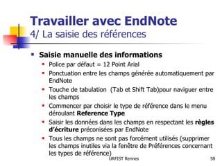 Travailler avec EndNote 4/ La saisie des références Saisie manuelle des informations Police par défaut = 12 Point Arial Ponctuation entre les champs générée automatiquement par EndNote Touche de tabulation  (Tab et Shift Tab)pour naviguer entre les champs Commencer par choisir le type de référence dans le menu déroulant  Reference Type Saisir les données dans les champs en respectant les  règles d’écriture  préconisées par EndNote Tous les champs ne sont pas forcément utilisés (supprimer les champs inutiles via la fenêtre de Préférences concernant les types de référence) 