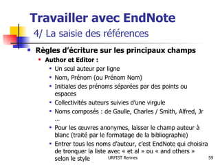 Travailler avec EndNote   4/ La saisie des références Règles d’écriture sur les principaux champs Author et Editor :   Un seul auteur par ligne Nom, Prénom (ou Prénom Nom) Initiales des prénoms séparées par des points ou espaces Collectivités auteurs suivies d’une virgule Noms composés : de Gaulle, Charles / Smith, Alfred, Jr … Pour les œuvres anonymes, laisser le champ auteur à blanc (traité par le formatage de la bibliographie) Entrer tous les noms d’auteur, c’est EndNote qui choisira de tronquer la liste avec « et al » ou « and others » selon le style 