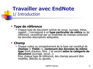 Travailler avec EndNote 1/ Introduction Type de référence Chaque type de document (article de revue, ouvrage, thèse, rapport…) correspond à un  type particulier de notice  ou de référence, caractérisé par un ensemble de champs contenant les données descriptives adéquates. Champ  Chaque notice ou enregistrement de la base est constitué de  champs  («  Fields  »),  contenant des données de même type  (nom d’auteur, titre…) et variant  selon la catégorie de document  (ouvrage, revue…). Pour chaque type de référence, des champs peuvent être modifiés, détruits ou ajoutés. 