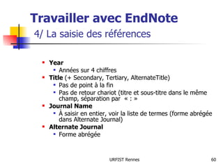 Travailler avec EndNote   4/ La saisie des références Year Années sur 4 chiffres Title  (+ Secondary, Tertiary, AlternateTitle) Pas de point à la fin Pas de retour chariot (titre et sous-titre dans le même champ, séparation par  « : » Journal Name À saisir en entier, voir la liste de termes (forme abrégée dans Alternate Journal) Alternate Journal Forme abrégée 