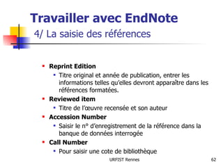 Travailler avec EndNote   4/ La saisie des références Reprint Edition Titre original et année de publication, entrer les informations telles qu’elles devront apparaître dans les références formatées. Reviewed item Titre de l’œuvre recensée et son auteur Accession Number Saisir le n° d’enregistrement de la référence dans la banque de données interrogée Call Number Pour saisir une cote de bibliothèque 