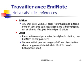 Travailler avec EndNote   4/ La saisie des références Edition 1st, 2nd, 1ère, 2ème… : saisir l’information de la façon dont on veut que cela apparaisse dans la bibliographie, car ce champ n’est pas formaté par EndNote Label Prévu initialement pour saisir des styles de citation, que EndNote ne sait pas créer Souvent utilisé pour un usage spécifique : besoin d’un champ supplémentaire (cf. date d’entrée dans la bibliothèque, etc.) 