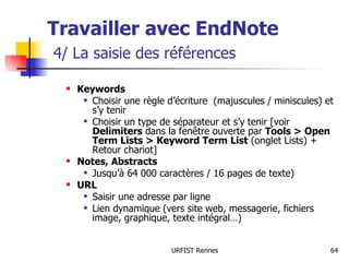 Travailler avec EndNote   4/ La saisie des références Keywords Choisir une règle d’écriture  (majuscules / miniscules) et s’y tenir Choisir un type de séparateur et s’y tenir [voir  Delimiters  dans la fenêtre ouverte par  Tools > Open Term Lists > Keyword Term List  (onglet Lists) + Retour chariot] Notes, Abstracts Jusqu’à 64 000 caractères / 16 pages de texte) URL Saisir une adresse par ligne Lien dynamique (vers site web, messagerie, fichiers image, graphique, texte intégral…) 
