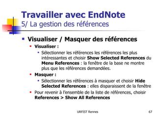 Travailler avec EndNote   5/ La gestion des références Visualiser / Masquer des références Visualiser : Sélectionner les références les références les plus intéressantes et choisir  Show Selected References  du  Menu References  : la fenêtre de la base ne montre plus que les références demandées. Masquer : Sélectionner les références à masquer et choisir  Hide Selected References  : elles disparaissent de la fenêtre Pour revenir à l’ensemble de la liste de références, choisir  References > Show All References 