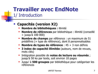 Travailler avec EndNote 1/ Introduction Capacités (version X2) Nombre de bibliothèques :  illimité Nombre de références  par bibliothèque :   illimité (conseillé > jusqu’à 100 000) Nombre de champs  par référence : un maximum de 51 prédéfinis (+ type de référence), dont 8 personnalisables  Nombre de types de référence  : 45 + 3 non définis 3 index de capacité illimitée  (auteurs, nom de revues, mots clés) Intégration possible de  notes de lecture ou résumés  ; jusqu’à 50 ko par texte, soit environ 10 pages Jusqu’ à  500 groupes  par bibliothèque pour catégoriser les références 